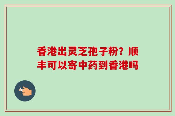 香港出灵芝孢子粉？顺丰可以寄中药到香港吗