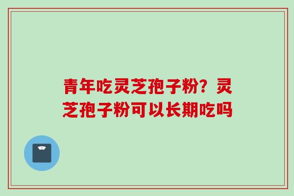 青年吃灵芝孢子粉？灵芝孢子粉可以长期吃吗