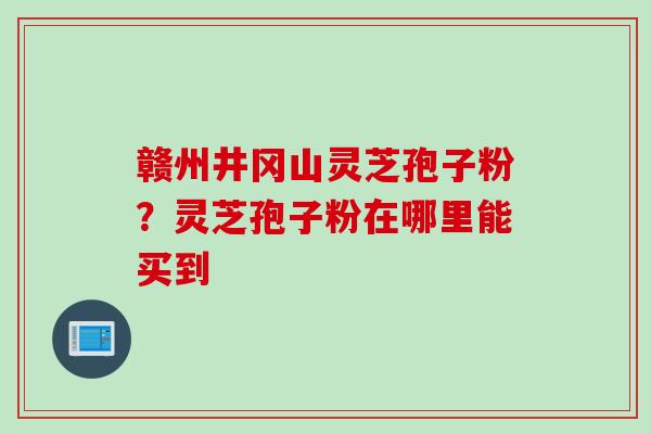 赣州井冈山灵芝孢子粉？灵芝孢子粉在哪里能买到
