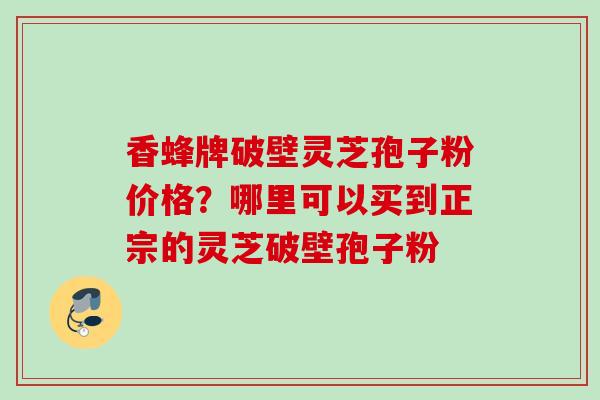 香蜂牌破壁灵芝孢子粉价格?哪里可以买到正宗的灵芝破壁孢子粉