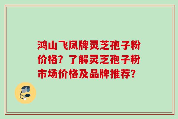 鸿山飞凤牌灵芝孢子粉价格？了解灵芝孢子粉市场价格及品牌推荐？
