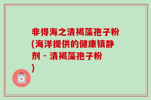 非得海之清褐藻孢子粉(海洋提供的健康镇静剂 - 清褐藻孢子粉)