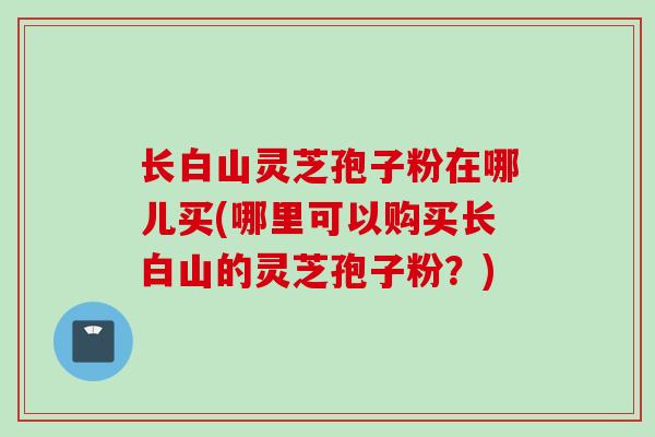 长白山灵芝孢子粉在哪儿买(哪里可以购买长白山的灵芝孢子粉?)
