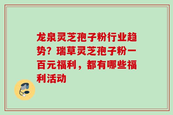 龙泉灵芝孢子粉行业趋势？瑞草灵芝孢子粉一百元福利，都有哪些福利活动
