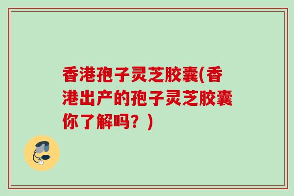香港孢子灵芝胶囊(香港出产的孢子灵芝胶囊你了解吗？)