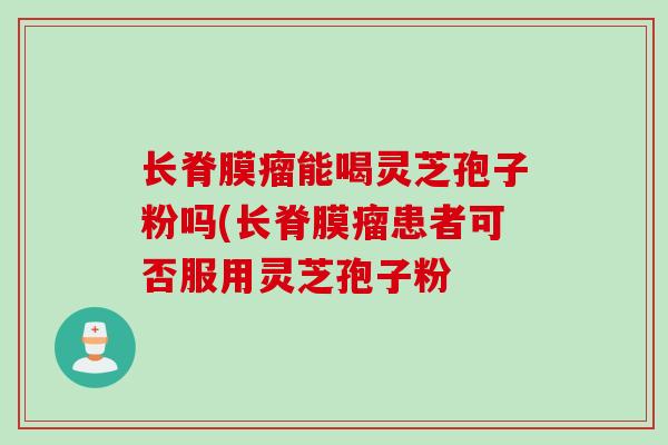 长脊膜瘤能喝灵芝孢子粉吗(长脊膜瘤患者可否服用灵芝孢子粉