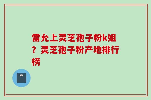 雷允上灵芝孢子粉k姐？灵芝孢子粉产地排行榜