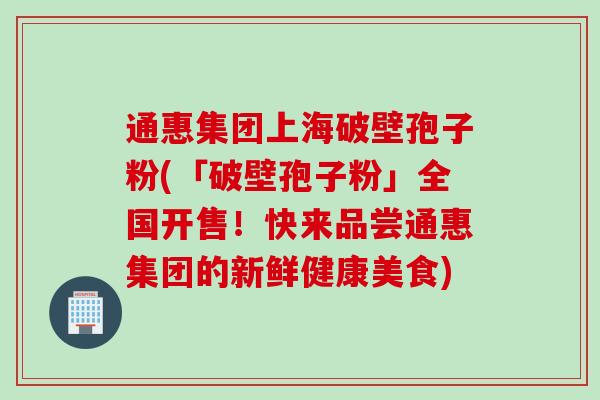 通惠集团上海破壁孢子粉(「破壁孢子粉」全国开售!快来品尝通惠集团的新鲜健康美食)