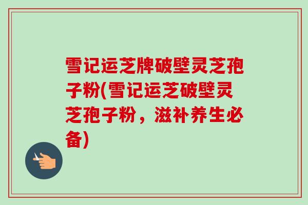 雪记运芝牌破壁灵芝孢子粉(雪记运芝破壁灵芝孢子粉,滋补养生必备) 雪记运芝牌破壁灵芝孢子粉(雪记运芝破壁灵芝孢子粉,滋补养生必备)