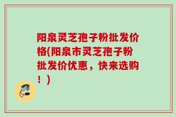 阳泉灵芝孢子粉批发价格(阳泉市灵芝孢子粉批发价优惠,快来选购!)