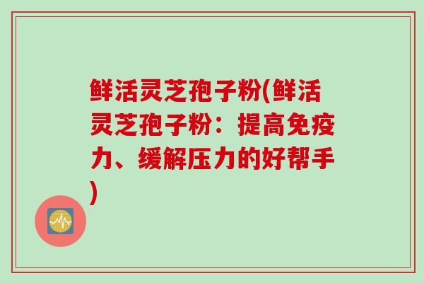 鲜活灵芝孢子粉(鲜活灵芝孢子粉：提高免疫力、缓解压力的好帮手)