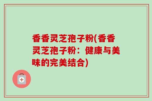 香香灵芝孢子粉(香香灵芝孢子粉：健康与美味的完美结合)