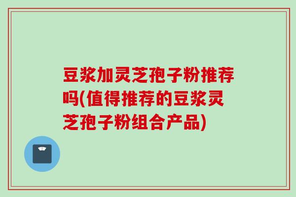 豆浆加灵芝孢子粉推荐吗(值得推荐的豆浆灵芝孢子粉组合产品)