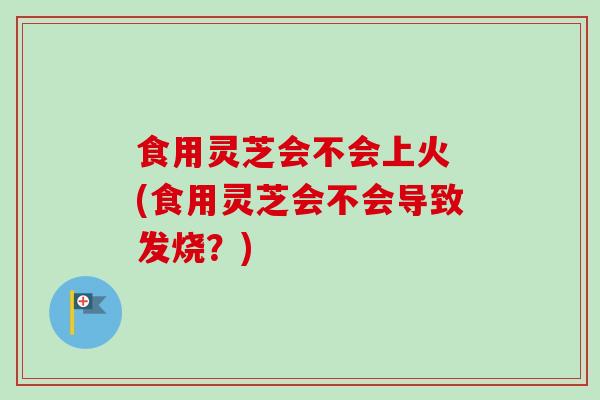 食用灵芝会不会上火 (食用灵芝会不会导致发烧？)