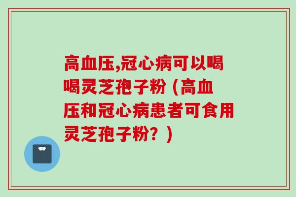 高血压,冠心病可以喝喝灵芝孢子粉 (高血压和冠心病患者可食用灵芝孢子粉？)