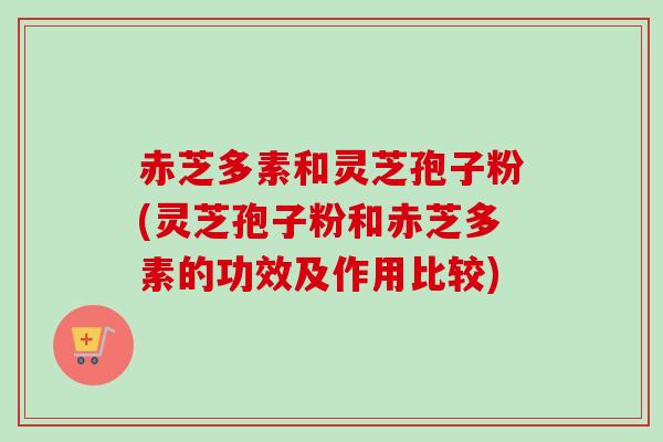 赤芝多素和灵芝孢子粉(灵芝孢子粉和赤芝多素的功效及作用比较)