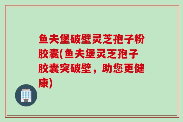 鱼夫堡破壁灵芝孢子粉胶囊(鱼夫堡灵芝孢子胶囊突破壁，助您更健康)