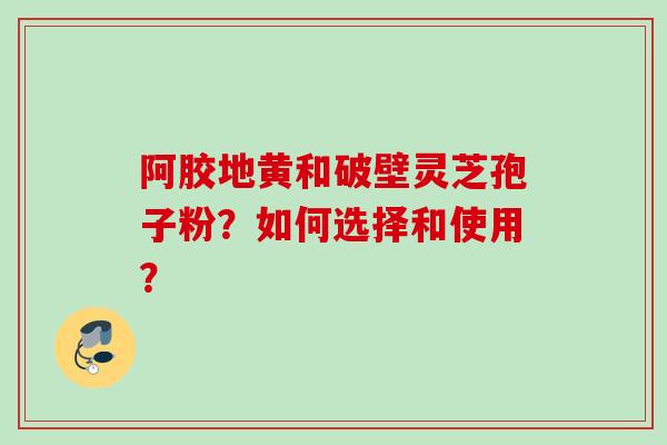 阿胶地黄和破壁灵芝孢子粉？如何选择和使用？