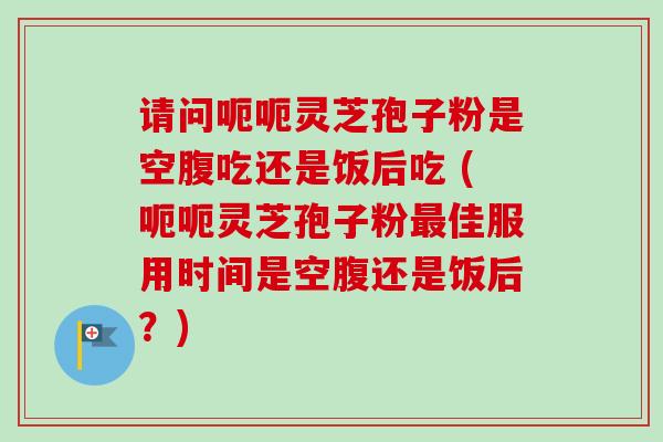 请问呃呃灵芝孢子粉是空腹吃还是饭后吃 (呃呃灵芝孢子粉最佳服用时间是空腹还是饭后？)