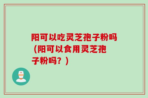 阳可以吃灵芝孢子粉吗 (阳可以食用灵芝孢子粉吗?)