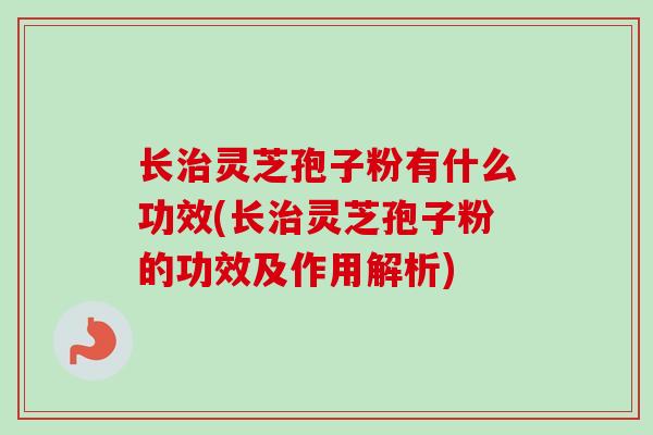 长治灵芝孢子粉有什么功效(长治灵芝孢子粉的功效及作用解析)