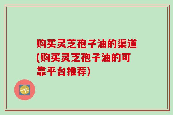 购买灵芝孢子油的渠道(购买灵芝孢子油的可靠平台推荐)