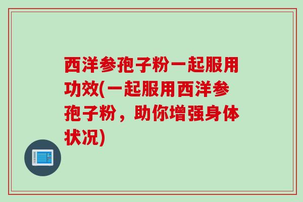 西洋参孢子粉一起服用功效(一起服用西洋参孢子粉,助你增强身体状况)