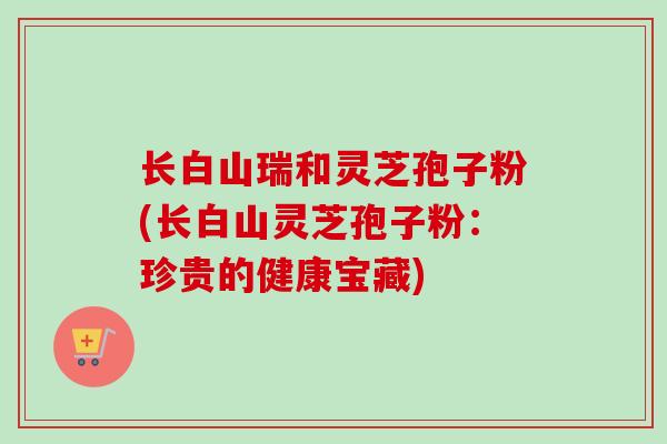 长白山瑞和灵芝孢子粉(长白山灵芝孢子粉：珍贵的健康宝藏)