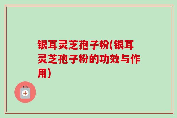 银耳灵芝孢子粉(银耳灵芝孢子粉的功效与作用)