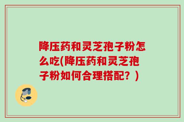 降压药和灵芝孢子粉怎么吃(降压药和灵芝孢子粉如何合理搭配？)