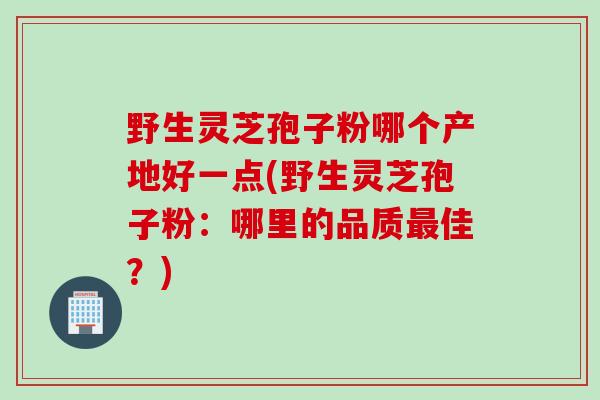 野生灵芝孢子粉哪个产地好一点(野生灵芝孢子粉：哪里的品质最佳？)