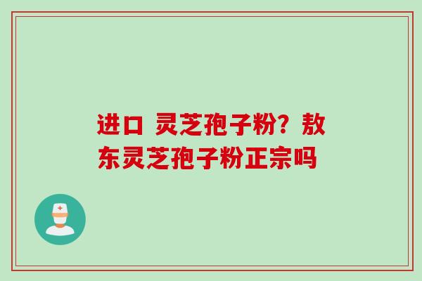 进口 灵芝孢子粉?敖东灵芝孢子粉正宗吗
