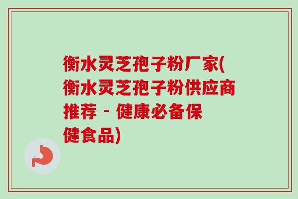 衡水灵芝孢子粉厂家(衡水灵芝孢子粉供应商推荐 - 健康必备保健食品)