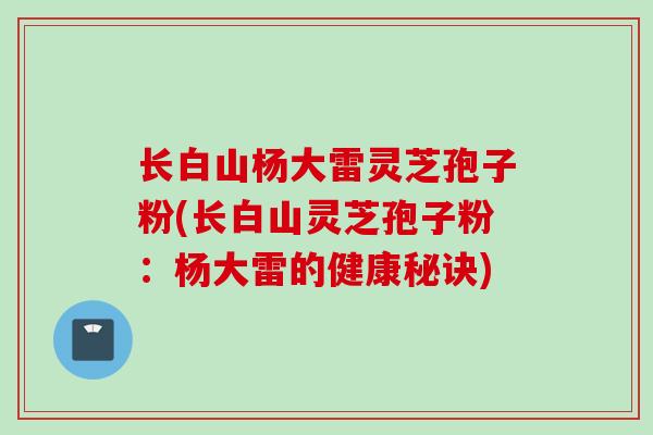 长白山杨大雷灵芝孢子粉(长白山灵芝孢子粉：杨大雷的健康秘诀)