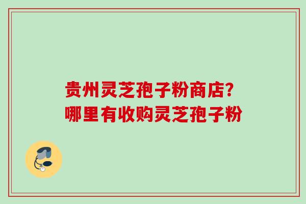 贵州灵芝孢子粉商店?哪里有收购灵芝孢子粉