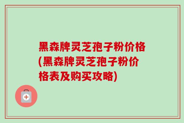 黑森牌灵芝孢子粉价格(黑森牌灵芝孢子粉价格表及购买攻略)