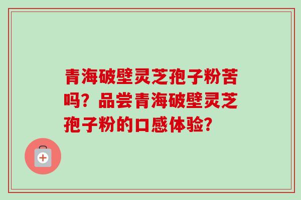 青海破壁灵芝孢子粉苦吗？品尝青海破壁灵芝孢子粉的口感体验？