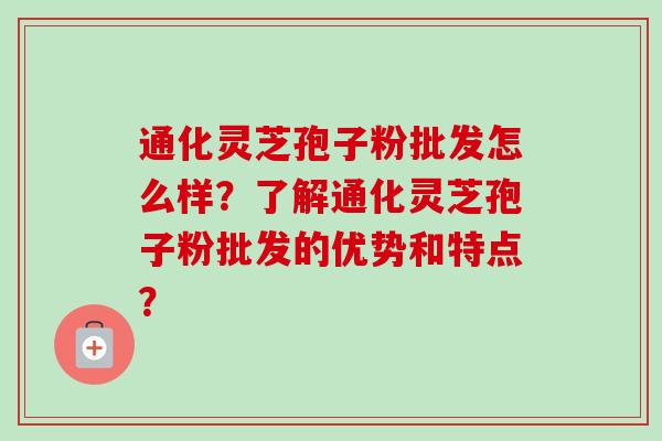 通化灵芝孢子粉批发怎么样?了解通化灵芝孢子粉批发的优势和特点?