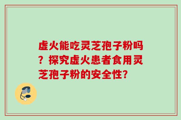 虚火能吃灵芝孢子粉吗？探究虚火患者食用灵芝孢子粉的安全性？