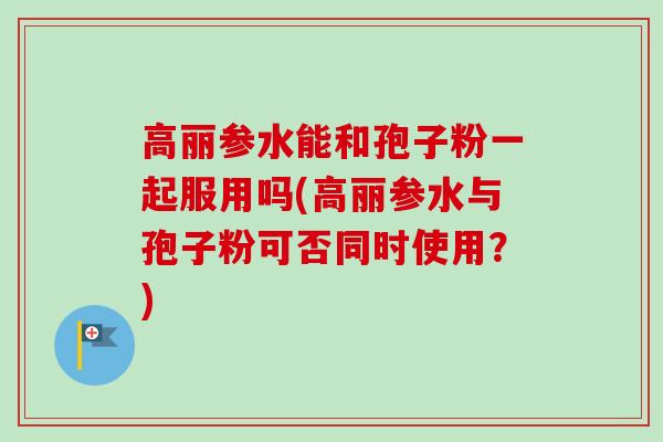 高丽参水能和孢子粉一起服用吗(高丽参水与孢子粉可否同时使用?)
