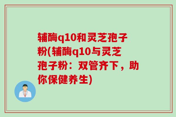 辅酶q10和灵芝孢子粉(辅酶q10与灵芝孢子粉:双管齐下,助你保健养生) 辅酶q10和灵芝孢子粉(辅酶q10与灵芝孢子粉:双管齐下,助你保健养生)