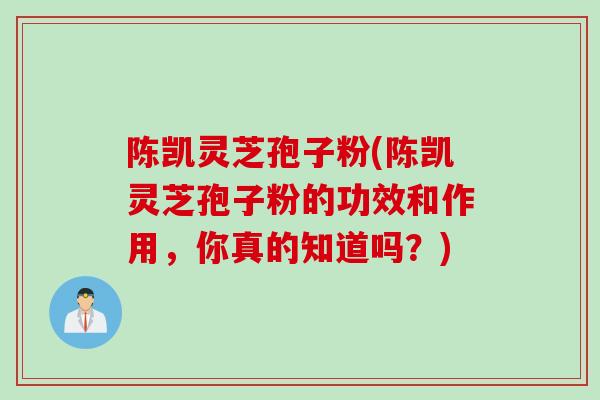陈凯灵芝孢子粉(陈凯灵芝孢子粉的功效和作用,你真的知道吗?)