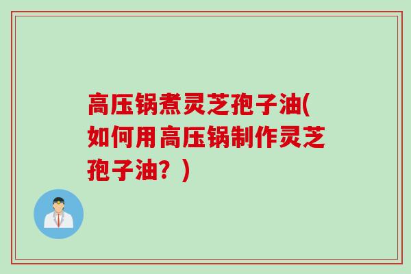 高压锅煮灵芝孢子油(如何用高压锅制作灵芝孢子油？)