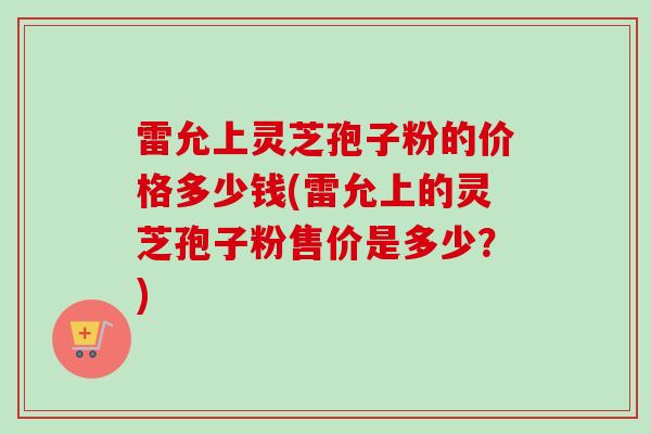 雷允上灵芝孢子粉的价格多少钱(雷允上的灵芝孢子粉售价是多少?) 雷允上灵芝孢子粉的价格多少钱(雷允上的灵芝孢子粉售价是多少?)