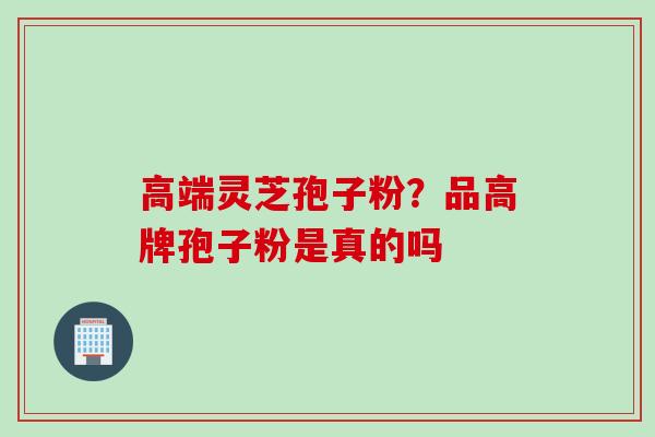 高端灵芝孢子粉?品高牌孢子粉是真的吗