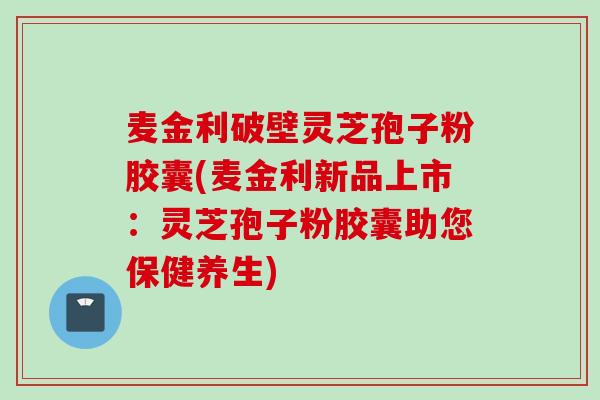 麦金利破壁灵芝孢子粉胶囊(麦金利新品上市：灵芝孢子粉胶囊助您保健养生)