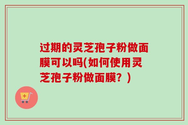 过期的灵芝孢子粉做面膜可以吗(如何使用灵芝孢子粉做面膜?)