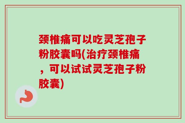 颈椎痛可以吃灵芝孢子粉胶囊吗(治疗颈椎痛，可以试试灵芝孢子粉胶囊)