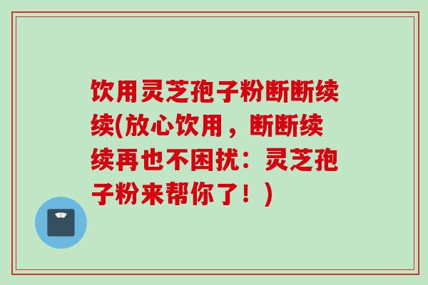 饮用灵芝孢子粉断断续续(放心饮用,断断续续再也不困扰:灵芝孢子粉来帮你了!)
