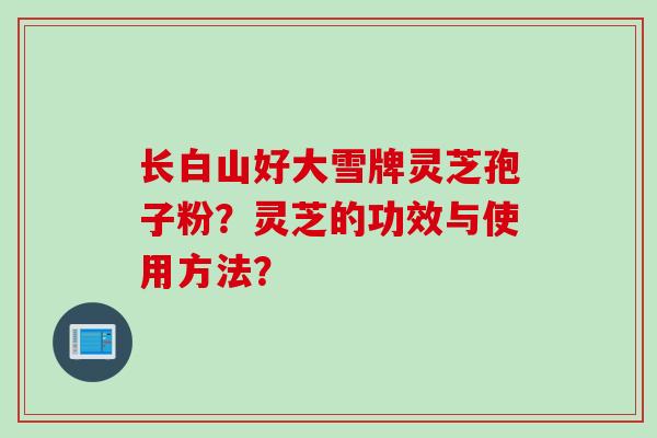 长白山好大雪牌灵芝孢子粉?灵芝的功效与使用方法? 长白山好大雪牌灵芝孢子粉?灵芝的功效与使用方法?